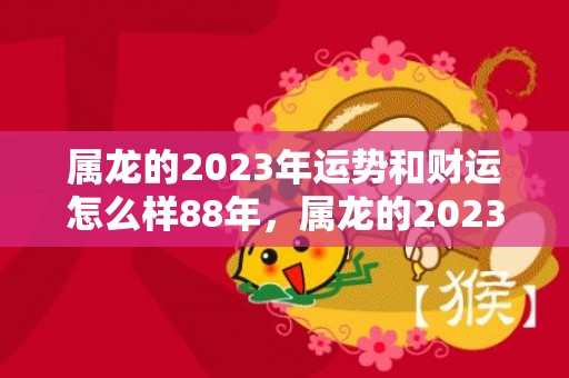 属龙的2023年运势和财运怎么样88年，属龙的2023年有三喜