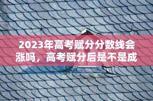 2023年高考赋分分数线会涨吗，高考赋分后是不是成绩都高了