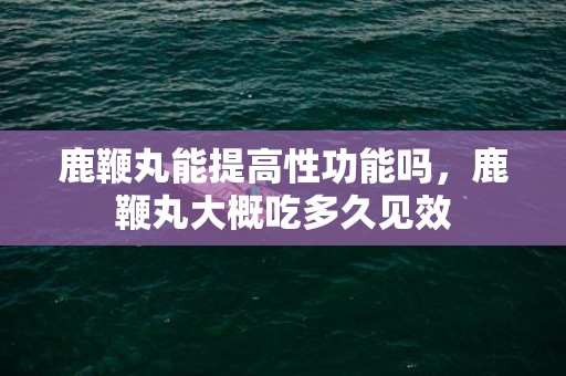 鹿鞭丸能提高性功能吗，鹿鞭丸大概吃多久见效