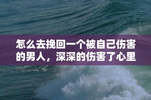 怎么去挽回一个被自己伤害的男人，深深的伤害了心里最喜欢的人