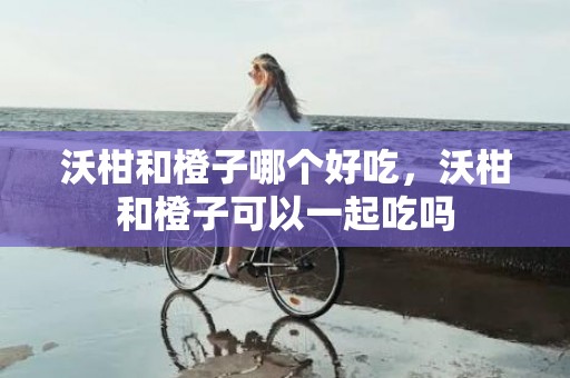 沃柑和橙子哪个好吃，沃柑和橙子可以一起吃吗