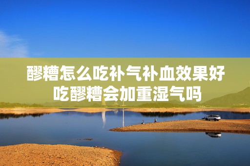 醪糟怎么吃补气补血效果好 吃醪糟会加重湿气吗