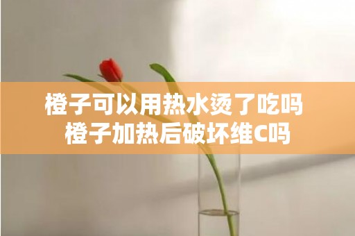 橙子可以用热水烫了吃吗 橙子加热后破坏维C吗