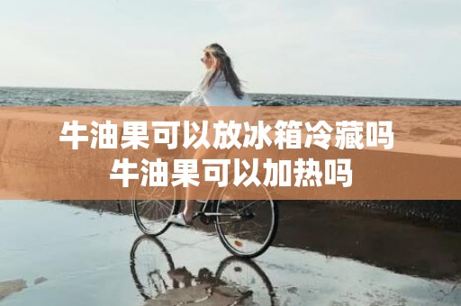 牛油果可以放冰箱冷藏吗 牛油果可以加热吗