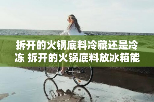 拆开的火锅底料冷藏还是冷冻 拆开的火锅底料放冰箱能放多久