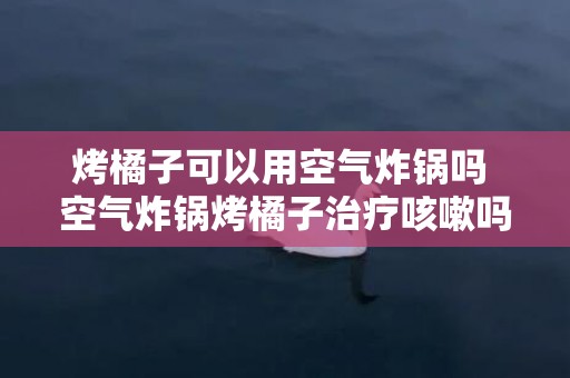 烤橘子可以用空气炸锅吗 空气炸锅烤橘子治疗咳嗽吗