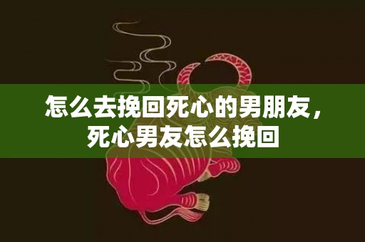 怎么去挽回死心的男朋友，死心男友怎么挽回