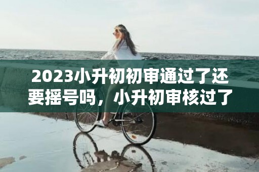 2023小升初初审通过了还要摇号吗，小升初审核过了就表示录取吗