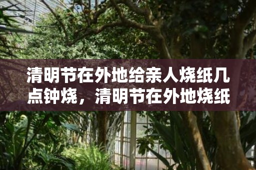 清明节在外地给亲人烧纸几点钟烧，清明节在外地烧纸时间上有什么讲究