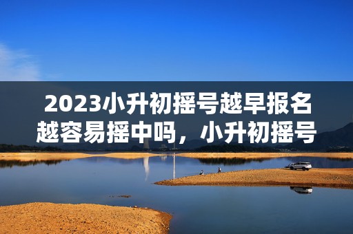 2023小升初摇号越早报名越容易摇中吗，小升初摇号要多久才知道结果