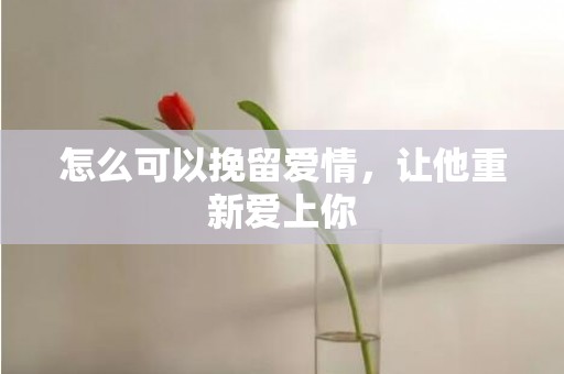 怎么可以挽留爱情，让他重新爱上你