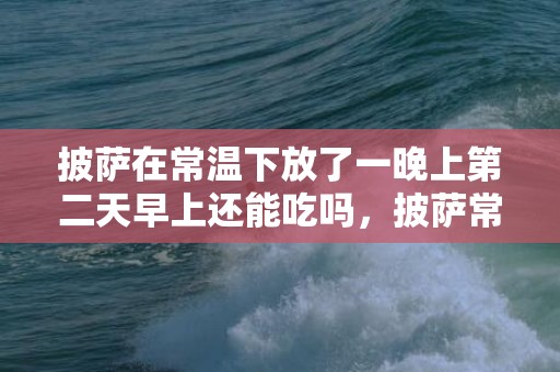 披萨在常温下放了一晚上第二天早上还能吃吗，披萨常温下存放第二天还能吃吗