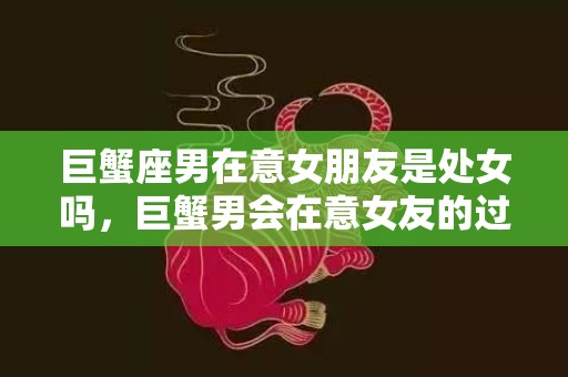 巨蟹座男在意女朋友是处女吗，巨蟹男会在意女友的过去吗