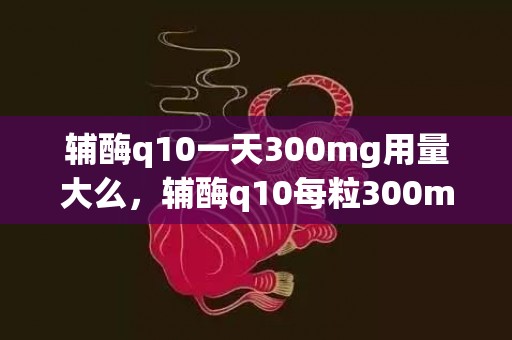 辅酶q10一天300mg用量大么，辅酶q10每粒300mg怎样吃