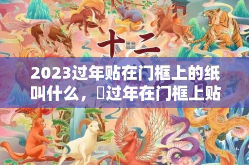 2023过年贴在门框上的纸叫什么，​过年在门框上贴纸有啥注意的