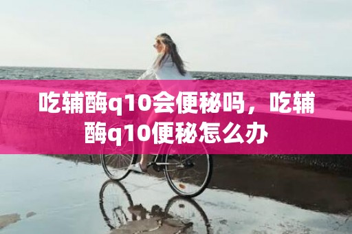 吃辅酶q10会便秘吗，吃辅酶q10便秘怎么办