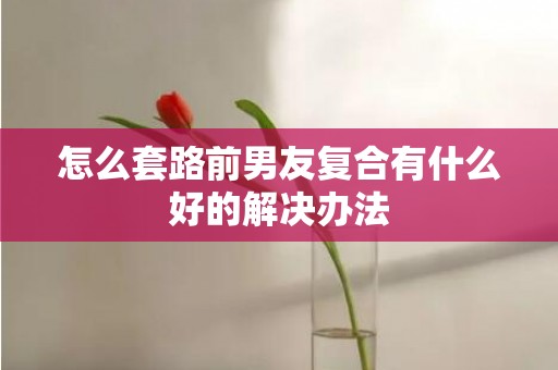 怎么套路前男友复合有什么好的解决办法