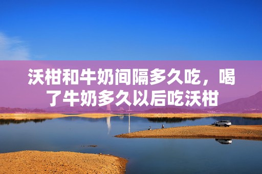 沃柑和牛奶间隔多久吃，喝了牛奶多久以后吃沃柑