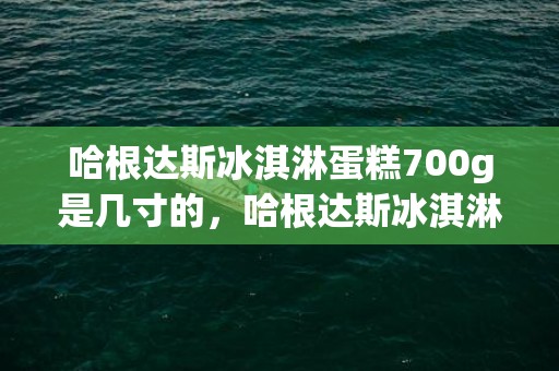 哈根达斯冰淇淋蛋糕700g是几寸的，哈根达斯冰淇淋蛋糕700克有多大