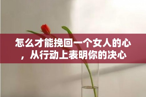 怎么才能挽回一个女人的心，从行动上表明你的决心