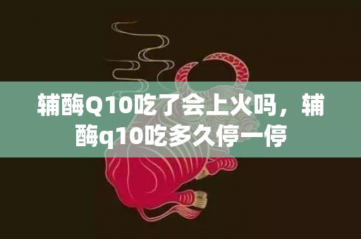 辅酶Q10吃了会上火吗，辅酶q10吃多久停一停