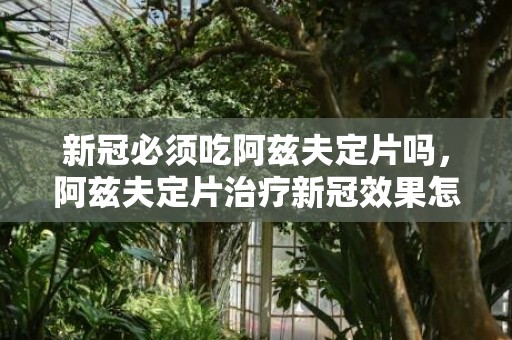 新冠必须吃阿兹夫定片吗，阿兹夫定片治疗新冠效果怎么样