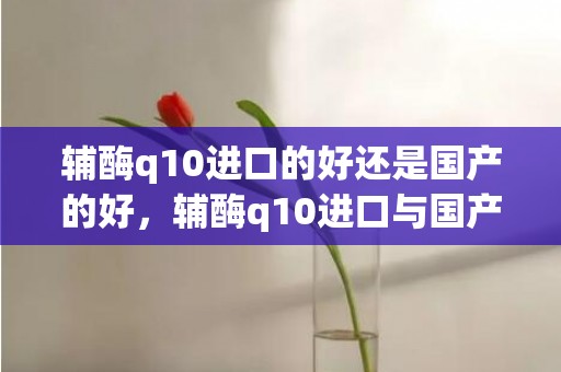 辅酶q10进口的好还是国产的好，辅酶q10进口与国产的区别