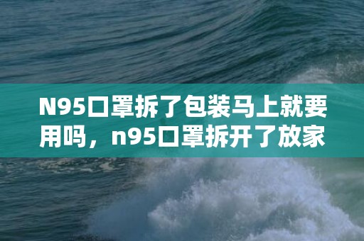 N95口罩拆了包装马上就要用吗，n95口罩拆开了放家里暴露在空气中还能戴吗