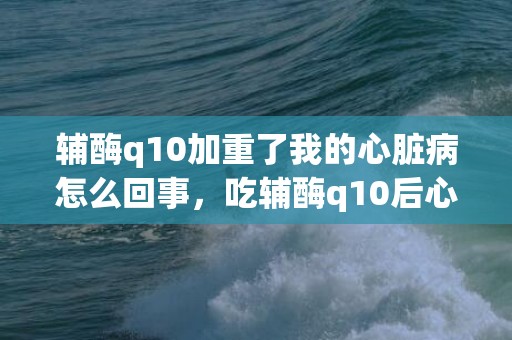 辅酶q10加重了我的心脏病怎么回事，吃辅酶q10后心慌气短不舒服怎么办