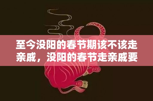 至今没阳的春节期该不该走亲戚，没阳的春节走亲戚要注意什么