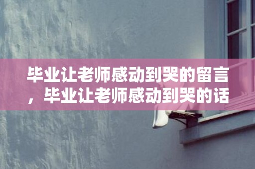 毕业让老师感动到哭的留言，毕业让老师感动到哭的话真实？要毕业了给老师的赠言