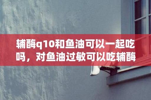 辅酶q10和鱼油可以一起吃吗，对鱼油过敏可以吃辅酶q10吗