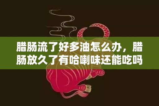 腊肠流了好多油怎么办，腊肠放久了有哈喇味还能吃吗