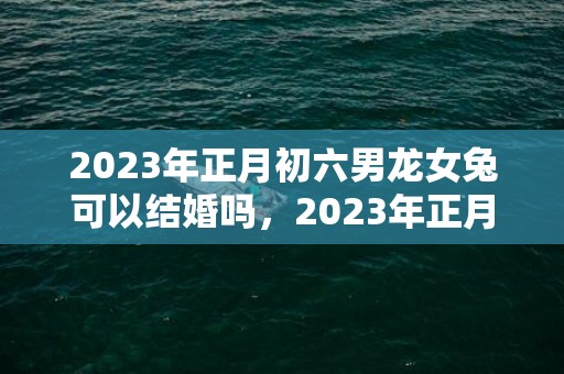 2023年正月初六男龙女兔可以结婚吗，2023年正月初六能办喜事吗