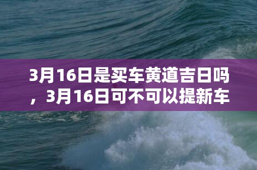 3月16日是买车黄道吉日吗，3月16日可不可以提新车