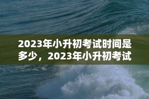 2023年小升初考试时间是多少，2023年小升初考试时间是几月几号