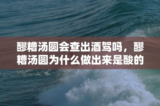 醪糟汤圆会查出酒驾吗，醪糟汤圆为什么做出来是酸的