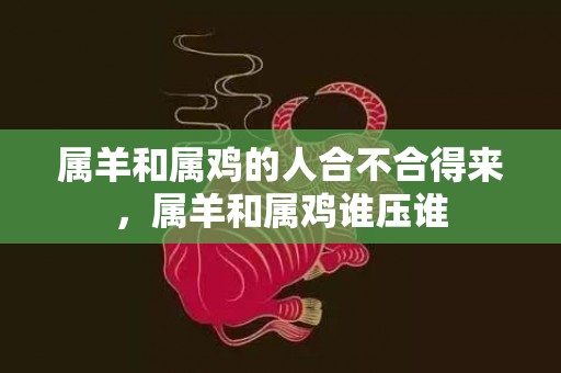 属羊和属鸡的人合不合得来，属羊和属鸡谁压谁