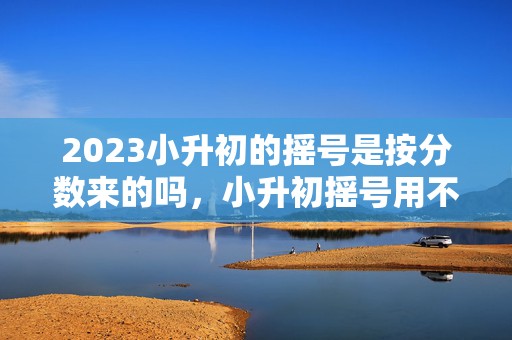 2023小升初的摇号是按分数来的吗，小升初摇号用不用看成绩