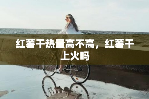 红薯干热量高不高，红薯干上火吗