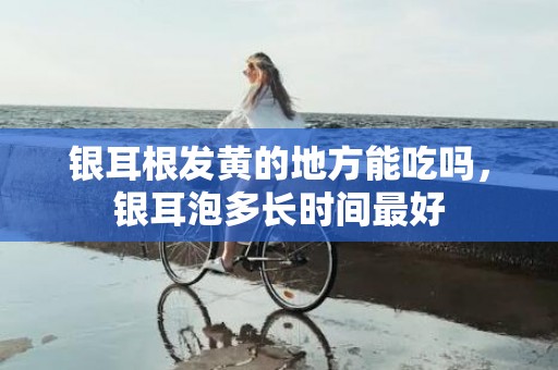 银耳根发黄的地方能吃吗，银耳泡多长时间最好