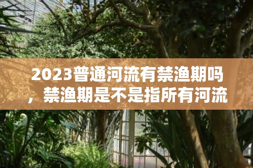 2023普通河流有禁渔期吗，禁渔期是不是指所有河流