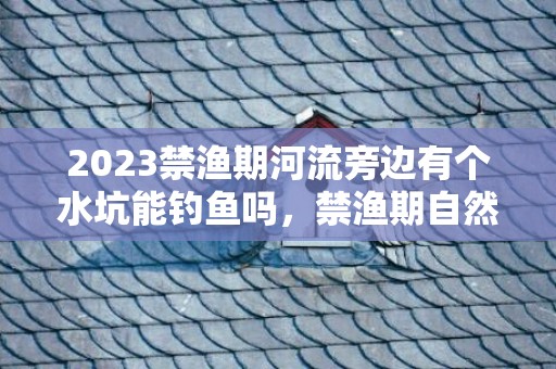 2023禁渔期河流旁边有个水坑能钓鱼吗，禁渔期自然水域全部都不能钓鱼吗