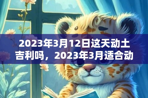 2023年3月12日这天动土吉利吗，2023年3月适合动土的日子有哪些