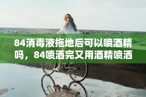 84消毒液拖地后可以喷酒精吗，84喷洒完又用酒精喷洒有事吗