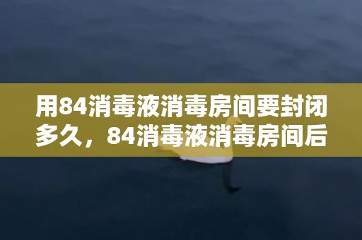 用84消毒液消毒房间要封闭多久，84消毒液消毒房间后多久进入