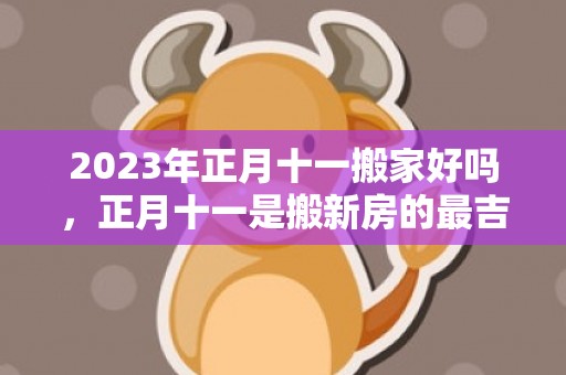 2023年正月十一搬家好吗，正月十一是搬新房的最吉利日子吗