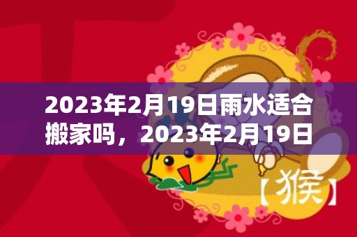 2023年2月19日雨水适合搬家吗，2023年2月19日是新房开火黄道吉日吗