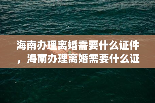 海南办理离婚需要什么证件，海南办理离婚需要什么证件和手续费(离婚手续费一共多少钱)