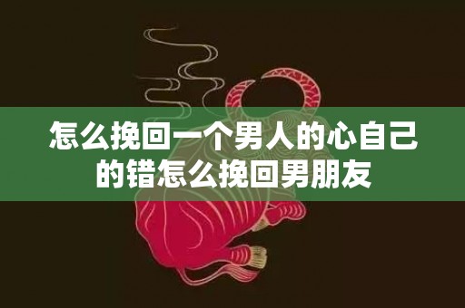 怎么挽回一个男人的心自己的错怎么挽回男朋友